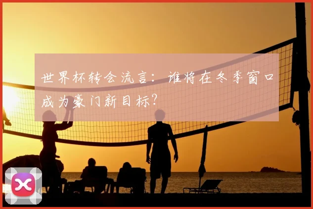 世界杯转会流言：谁将在冬季窗口成为豪门新目标？