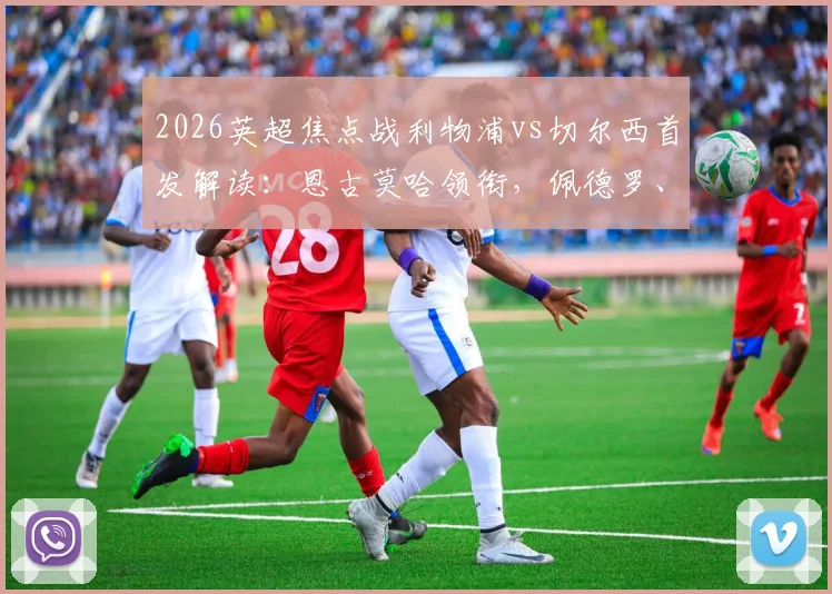 2026英超焦点战利物浦vs切尔西首发解读：恩古莫哈领衔，佩德罗、帕尔默出战引发战术猜想