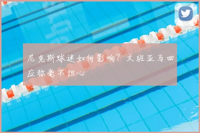 尼克斯球迷如何影响？文班亚马回应称毫不担心