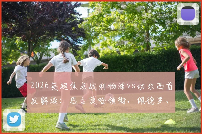 2026英超焦点战利物浦vs切尔西首发解读:恩古莫哈领衔,佩德罗、帕尔默出战引发战术猜想