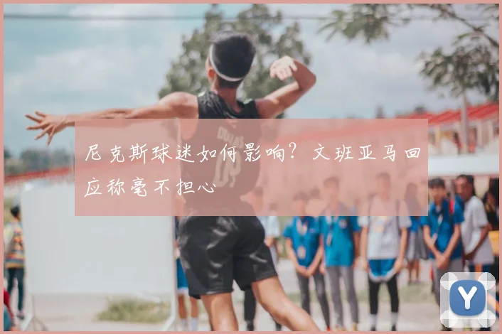 尼克斯球迷如何影响？文班亚马回应称毫不担心