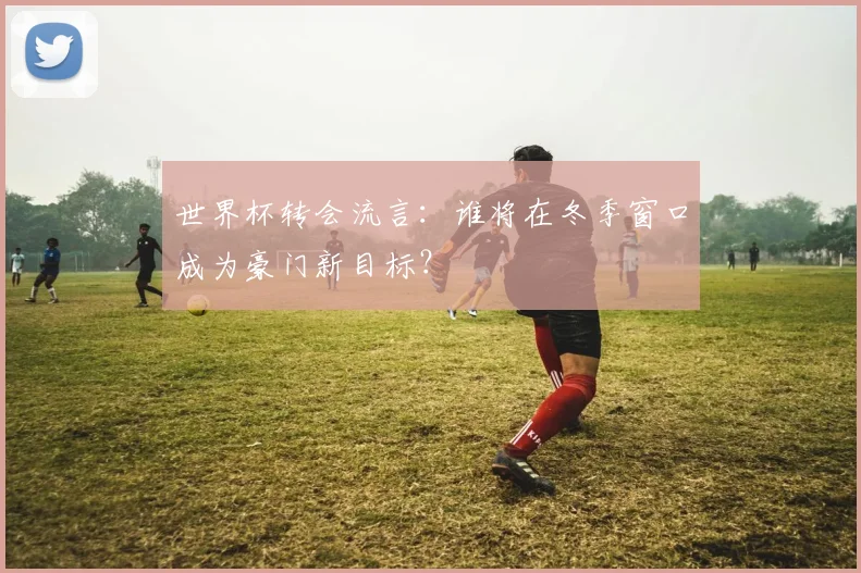 世界杯转会流言:谁将在冬季窗口成为豪门新目标?