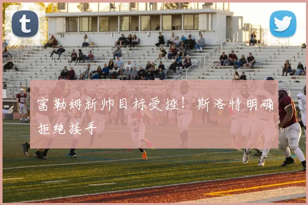 富勒姆新帅目标受挫！斯洛特明确拒绝接手
