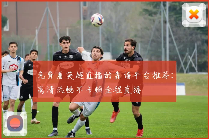 免费看英超直播的靠谱平台推荐:高清流畅不卡顿全程直播