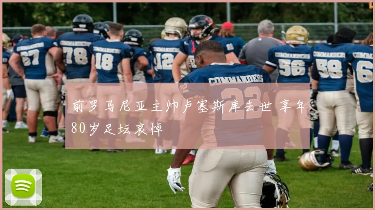 前罗马尼亚主帅卢塞斯库去世 享年80岁足坛哀悼