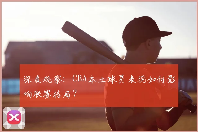 深度观察：CBA本土球员表现如何影响联赛格局？
