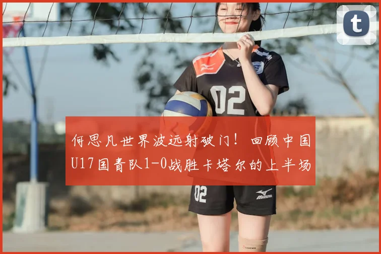 何思凡世界波远射破门!回顾中国U17国青队1-0战胜卡塔尔的上半场关键进球