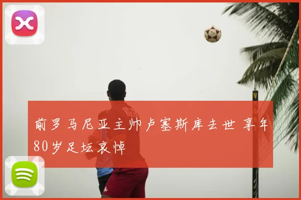 前罗马尼亚主帅卢塞斯库去世 享年80岁足坛哀悼