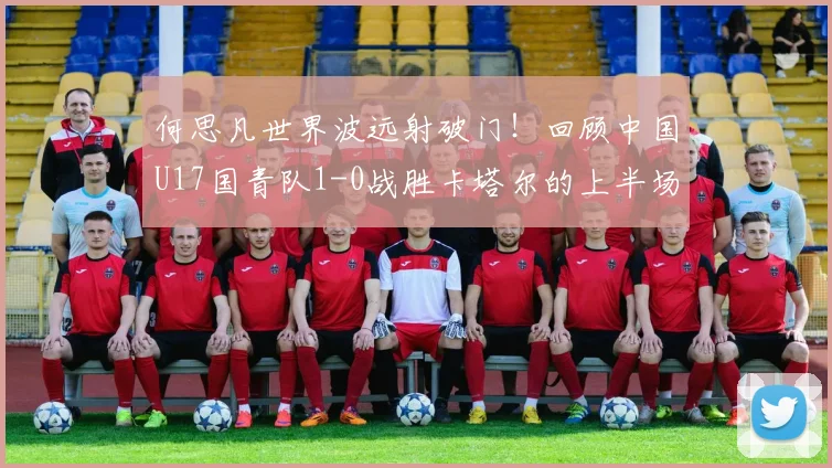 何思凡世界波远射破门！回顾中国U17国青队1-0战胜卡塔尔的上半场关键进球