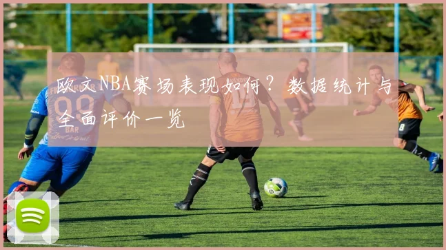 欧文NBA赛场表现如何？数据统计与全面评价一览
