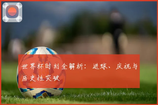 世界杯时刻全解析：进球、庆祝与历史性突破
